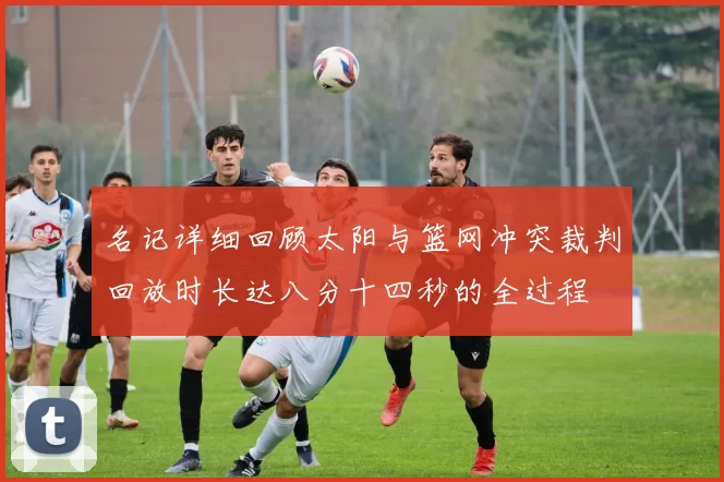 名记详细回顾太阳与篮网冲突裁判回放时长达八分十四秒的全过程