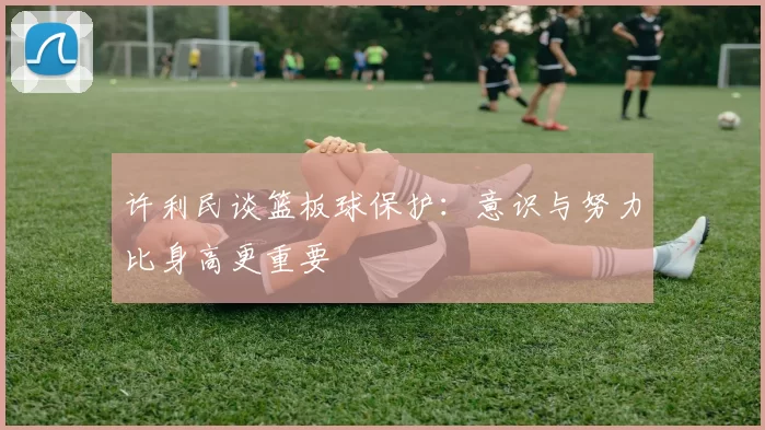许利民谈篮板球保护：意识与努力比身高更重要