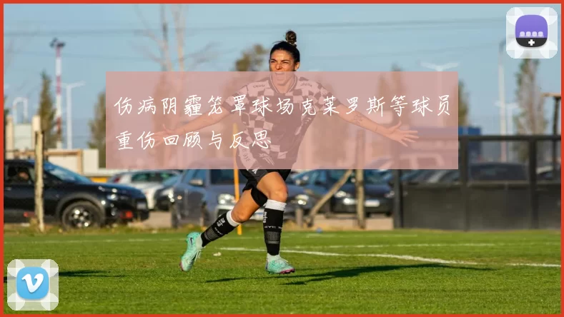 伤病阴霾笼罩球场克莱罗斯等球员重伤回顾与反思
