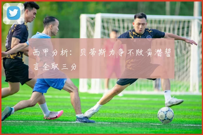 西甲分析：贝蒂斯力争不败黄潜誓言全取三分