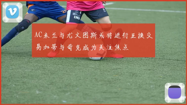 AC米兰与尤文图斯或将进行互换交易加蒂与奇克成为关注焦点