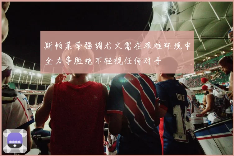 斯帕莱蒂强调尤文需在艰难环境中全力争胜绝不轻视任何对手